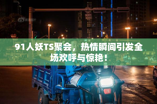 91人妖TS聚会，热情瞬间引发全场欢呼与惊艳！