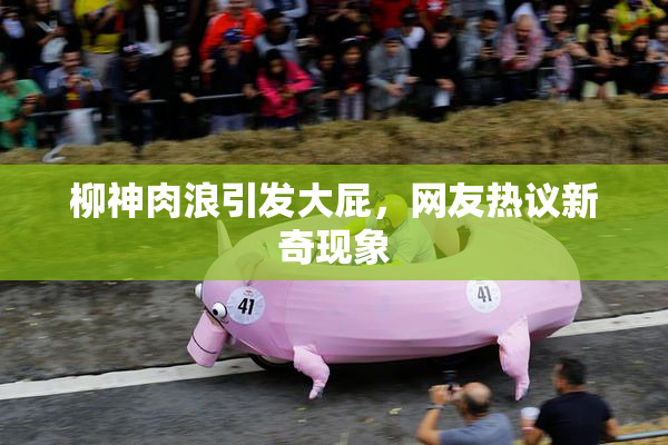 柳神肉浪引发大屁，网友热议新奇现象