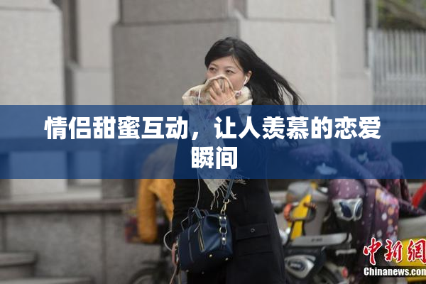 情侣甜蜜互动，让人羡慕的恋爱瞬间