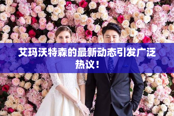 艾玛沃特森的最新动态引发广泛热议！