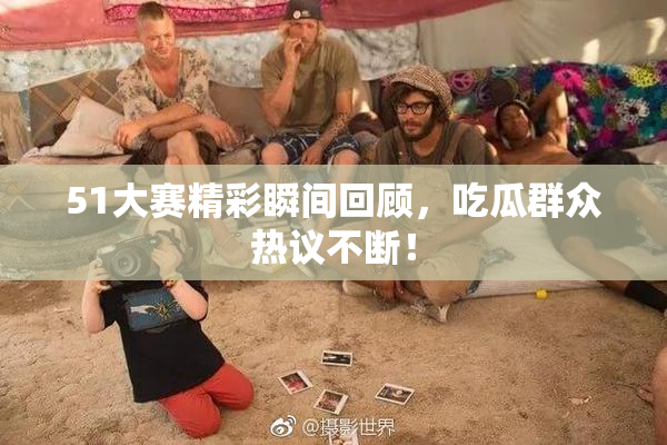 51大赛精彩瞬间回顾，吃瓜群众热议不断！
