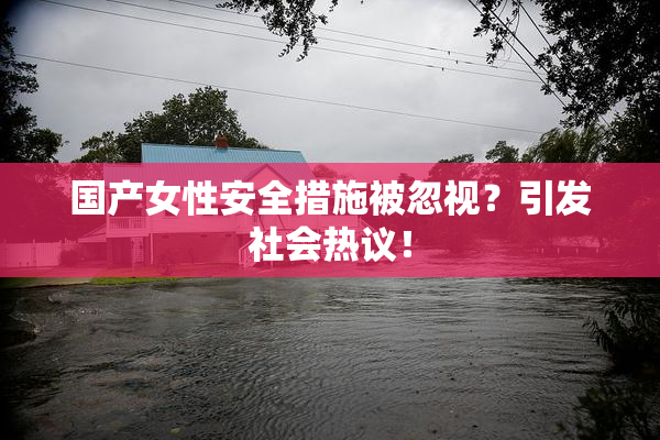 国产女性安全措施被忽视？引发社会热议！