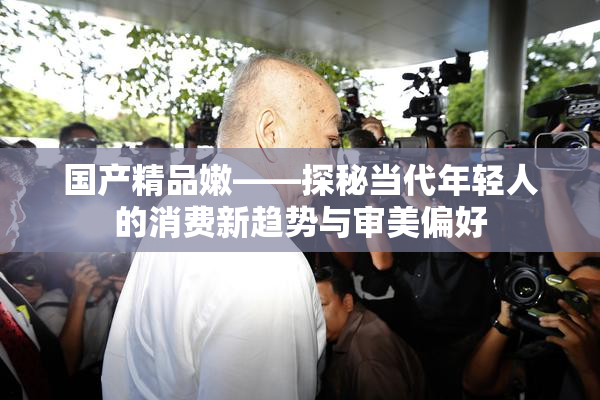 国产精品嫩——探秘当代年轻人的消费新趋势与审美偏好