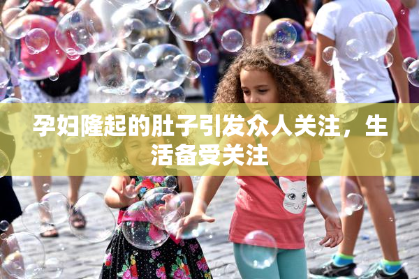 孕妇隆起的肚子引发众人关注，生活备受关注