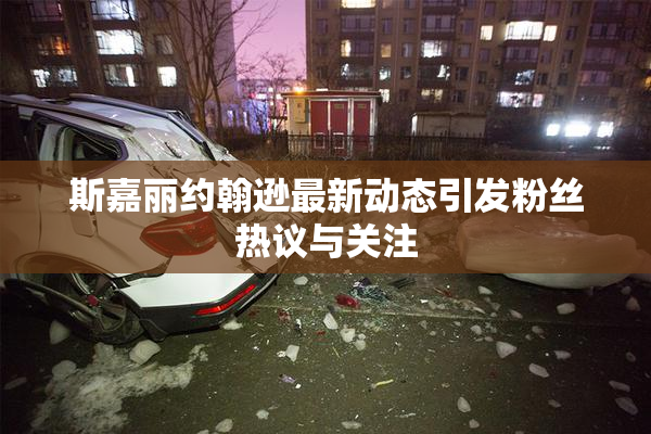 斯嘉丽约翰逊最新动态引发粉丝热议与关注