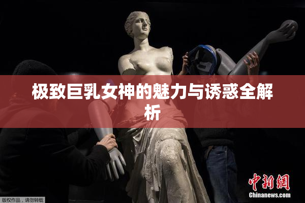 极致巨乳女神的魅力与诱惑全解析
