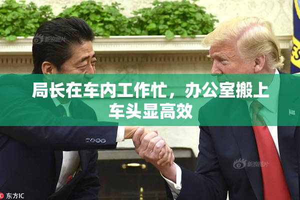 局长在车内工作忙，办公室搬上车头显高效