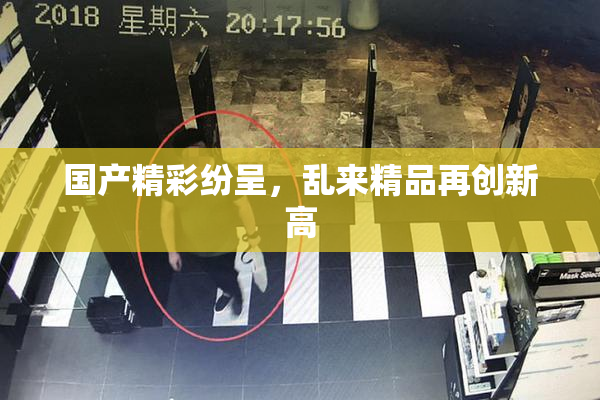 国产精彩纷呈，乱来精品再创新高