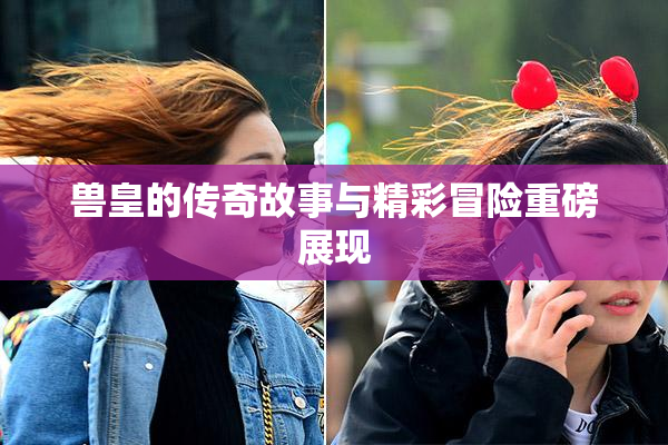 兽皇的传奇故事与精彩冒险重磅展现