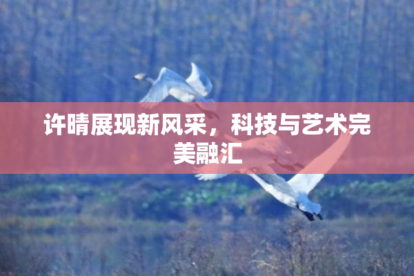 许晴展现新风采，科技与艺术完美融汇