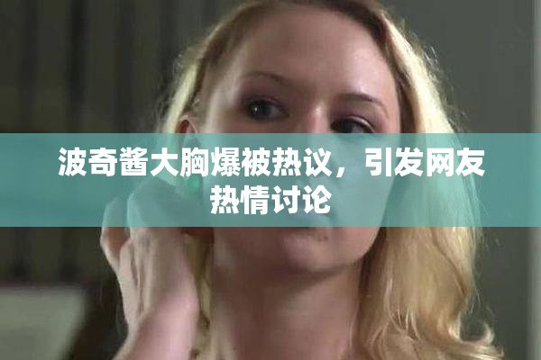波奇酱大胸爆被热议，引发网友热情讨论