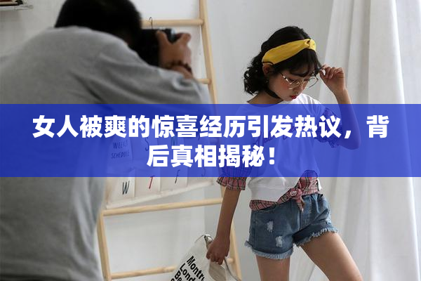 女人被爽的惊喜经历引发热议，背后真相揭秘！