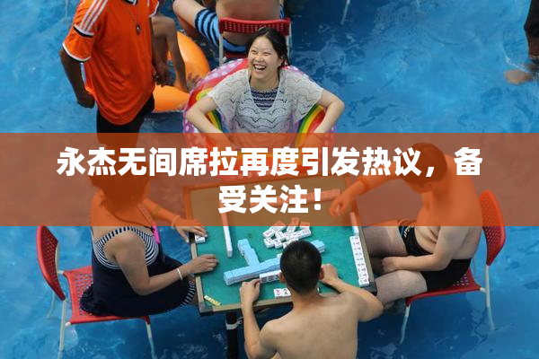 永杰无间席拉再度引发热议，备受关注！