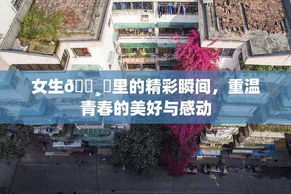 女生🌸‌里的精彩瞬间，重温青春的美好与感动