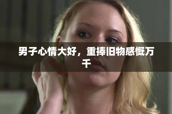 男子心情大好，重捧旧物感慨万千