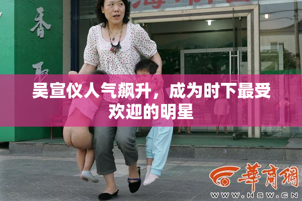 吴宣仪人气飙升，成为时下最受欢迎的明星