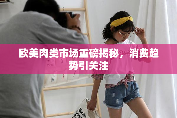 欧美肉类市场重磅揭秘，消费趋势引关注