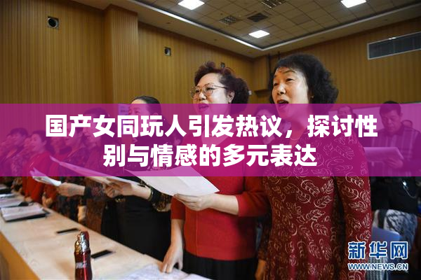 国产女同玩人引发热议，探讨性别与情感的多元表达