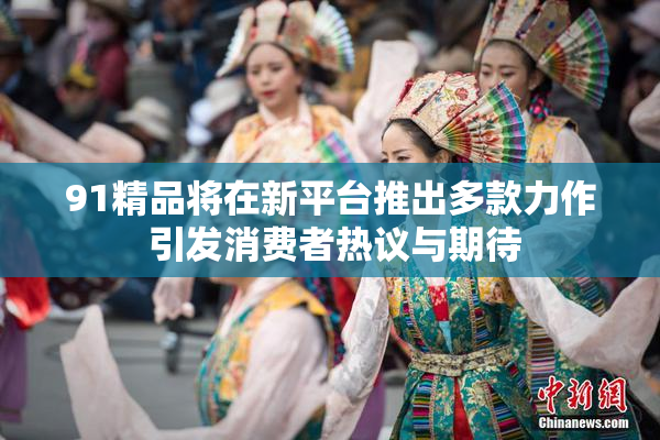 91精品将在新平台推出多款力作 引发消费者热议与期待