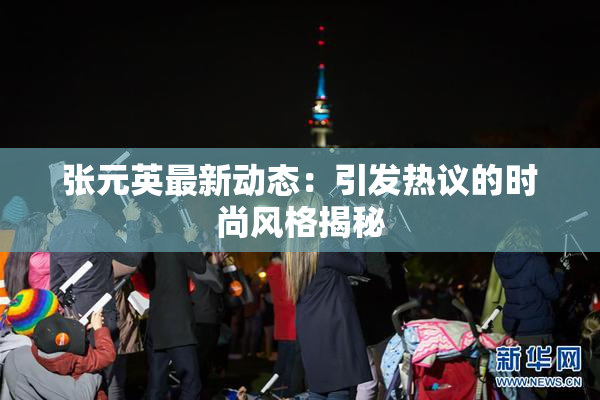 张元英最新动态：引发热议的时尚风格揭秘
