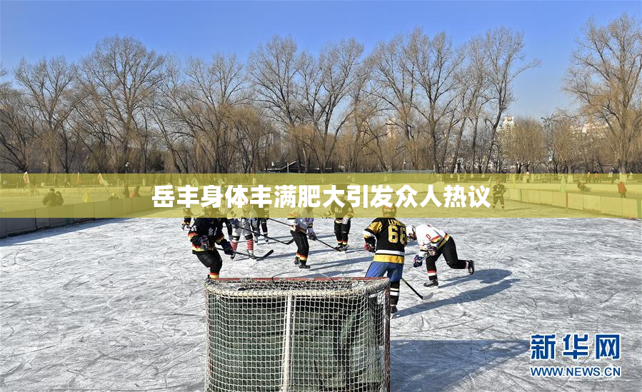 岳丰身体丰满肥大引发众人热议