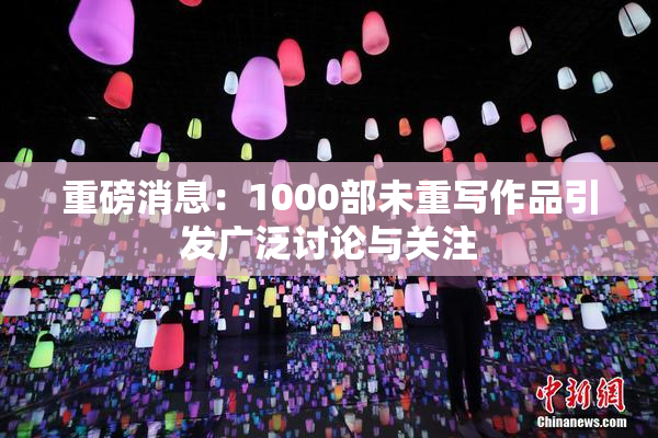 重磅消息：1000部未重写作品引发广泛讨论与关注