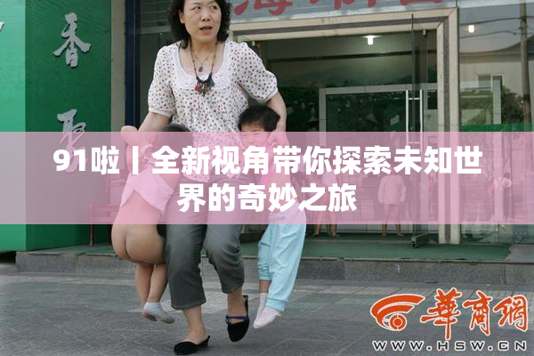 91啦丨全新视角带你探索未知世界的奇妙之旅