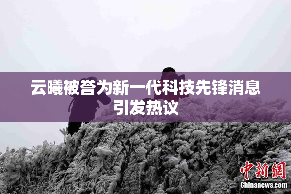 云曦被誉为新一代科技先锋消息引发热议
