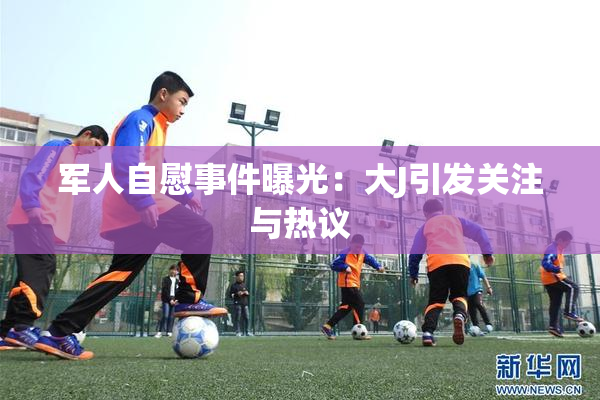 军人自慰事件曝光：大J引发关注与热议